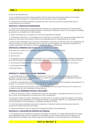 TEMA 5                                                                                       04/01/13

servicios correspondientes.
3. Las unidades de la Guardia Real ocuparán el primer lugar entre las fuerzas militares en los actos
oficiales a los que asistan en cumplimiento de las misiones que les corresponden.
4. El Ministerio de Defensa prestará los apoyos de todo orden que precise la Guardia Real para el
cumplimiento de sus misiones.
ARTÍCULO 7. SERVICIO DE SEGURIDAD
1. El Servicio de Seguridad es responsable permanente de la seguridad inmediata de la Familia Real y,
conforme a las instrucciones dictadas al efecto, mantendrá el oportuno enlace con los órganos del Estado
que ejercen su competencia en esta materia.
2. Estará constituido por una Jefatura y Fuerzas de Seguridad del Estado.
3. El Ministerio del Interior y el de Defensa en lo referente a la Guardia Civil, cuando proceda prestará los
apoyos de todo orden que precise el Servicio de Seguridad para el cumplimiento de su misión.
4. Para el mejor desempeño de la función encomendada al Servicio, el Jefe del mismo, por delegación del
Jefe de la Casa y en casos justificados por la urgencia, podrá establecer las relaciones necesarias con
cuantos organismos sea preciso, así como solicitar su apoyo y colaboración.
ARTÍCULO 8. PERSONAL DE LA CASA DE SU MAJESTAD EL REY.
El personal de la Casa de Su Majestad el Rey podrá ser de las siguientes clases:
a. De alta dirección.
b. De dirección.
c. Funcionarios de carrera de la Administración civil o militar del Estado, de las Comunidades Autónomas,
de la Administración institucional y de la Seguridad Social, así como del Poder Judicial y Carrera Fiscal.
d. Funcionarios comprendidos en la disposición transitoria del Decreto Ley 6/1976, de 16 de junio.
e. Funcionarios eventuales.
f. Personal laboral.


ARTÍCULO 9. CONSIDERACIÓN DEL PERSONAL.
1. La consideración de personal de alta dirección de la Casa de S.M., a los efectos que en derecho
procedan, se referirá solo a quienes ostenten los cargos de Jefe de la Casa de Su Majestad, Secretario
General y Jefe del Cuarto Militar.
2. Tendrán la consideración de personal de dirección los Jefes titulares de las Unidades relacionadas en el
artículo 4.3, así como el Interventor de la Casa de Su Majestad el Rey.
3. Tanto el personal de alta dirección como el de dirección, así como aquel otro que en lo sucesivo se
considere como tal, será nombrado por Real Decreto.
ARTÍCULO 10. MIEMBROS CIVILES Y MILITARES.
1. Todos los miembros civiles y militares de la Casa son nombrados y relevados libremente por S.M. el
Rey, a tenor de lo dispuesto en el artículo 65.2 de la Constitución.
2. El personal militar, en activo, destinado en la Casa de S.M. cumplirá, a todos los efectos, las mismas
condiciones que los destinados en el Cuartel General de su respectivo Ejército, con independencia de las
que corresponden a los destinados en unidades armadas de la Casa.
3. A los funcionarios eventuales les será de aplicación el régimen jurídico previsto para el personal
eventual en la Administración del Estado.
4. Al personal laboral le será de aplicación la legislación laboral correspondiente.
ARTÍCULO 11. RELACIÓN DE PUESTOS DE TRABAJO.
1. Se confeccionará una relación de puestos de trabajo, de carácter no militar, dependientes de la Casa
de Su Majestad el Rey. Para su confección se procederá con los mismos criterios que se siguen en la
Administración del Estado. Esta relación figurará como apéndice a la del Ministerio de la Presidencia.


                                         iPolice Marshal 6
 