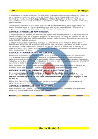 TEMA 5                                                                                        04/01/13

2. Los puestos de trabajo de carácter funcional serán desempeñados indistintamente por funcionarios de
carrera de la Administración civil o militar del Estado, de las Comunidades Autónomas, de la
Administración institucional, de la Seguridad Social, del Poder Judicial o de la Carrera Fiscal, por los
comprendidos en la disposición transitoria del Decreto Ley 6/1976, de 16 de junio, y por los eventuales y
personal laboral.
3. Cuando un funcionario, civil o militar, pase a prestar servicio a la Casa de Su Majestad el Rey a un
puesto de trabajo a que se refiere el apartado uno de este artículo, causará baja en el Ministerio u
organismo donde este destinado, y alta en el Ministerio de la Presidencia.
ARTÍCULO 12. PERSONAL DE ALTA DIRECCIÓN.
1. El personal de alta dirección, de dirección y los funcionarios comprendidos en la disposición transitoria
del Decreto Ley 6/1976, de 16 de junio, percibirán sus retribuciones con cargo a la dotación que para el
mantenimiento de la Casa de Su Majestad el Rey figure en los Presupuestos Generales, en cumplimiento
del artículo 65.1 de la Constitución.
2. El personal que sea funcionario de carrera de la Administración civil o militar del Estado, de las
Comunidades Autónomas, de la Administración institucional, de la Seguridad Social, del Poder Judicial o
de la Carrera Fiscal y los eventuales percibirán sus retribuciones por el Ministerio de la Presidencia,
departamento en el que figuran como apéndice de su relación los puestos de trabajo desempeñados por
estos funcionarios en la Casa.
ARTÍCULO 13. CREACIÓN DE ÓRGANOS PARALELOS.
Por razones de economía administrativa y para evitar en cuanto sea posible la creación en la Casa de
S.M. el Rey de órganos con funciones paralelas a los de la Administración del Estado, los distintos
departamentos de esta proporcionarán a aquella los informes, dictámenes o asesoramientos de cualquier
naturaleza que la Casa solicite, así como cuantos otros apoyos sean necesarios y contribuyan a facilitar el
cumplimiento de las misiones que tienen encomendadas.
Por la Presidencia del Gobierno se establecerá con carácter general según los criterios o materias, el
tramite a seguir para la solicitud, formalización y curso de las mencionadas informaciones.
ARTÍCULO 14. MODIFICACIONES DE LA CASA DE SU MAJESTAD EL REY.
En lo sucesivo, cualquier modificación de la Casa de Su Majestad que no afecte a la
Administración Pública, y a tenor de lo previsto en el artículo 65 de la Constitución, será
resuelta libremente por S.M. el Rey, ya de una manera directa, ya en nombre suyo por el Jefe
de Su Casa.
El Jefe de la Casa de S.M. el Rey dictará las normas de funcionamiento interno necesarias para la
aplicación del presente Real Decreto.
ARTÍCULO 15. DESARROLLO DE ESTE REAL DECRETO.
Por la Presidencia del Gobierno, a iniciativa de los Ministros interesados, se dictarán las disposiciones
necesarias para el desarrollo del presente Real Decreto.




                                         iPolice Marshal 7
 