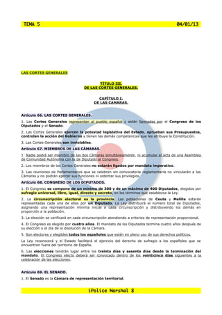 TEMA 5                                                                                      04/01/13




LAS CORTES GENERALES


                                             TÍTULO III.
                                     DE LAS CORTES GENERALES.


                                             CAPÍTULO I.
                                           DE LAS CAMARAS.


Artículo 66. LAS CORTES GENERALES.
1. Las Cortes Generales representan al pueblo español y están formadas por el Congreso de los
Diputados y el Senado.
2. Las Cortes Generales ejercen la potestad legislativa del Estado, aprueban sus Presupuestos,
controlan la acción del Gobierno y tienen las demás competencias que les atribuya la Constitución.
3. Las Cortes Generales son inviolables.
Artículo 67. MIEMBROS DE LAS CÁMARAS.
1. Nadie podrá ser miembro de las dos Cámaras simultáneamente, ni acumular el acta de una Asamblea
de Comunidad Autónoma con la de Diputado al Congreso.
2. Los miembros de las Cortes Generales no estarán ligados por mandato imperativo.
3. Las reuniones de Parlamentarios que se celebren sin convocatoria reglamentaria no vincularán a las
Cámaras y no podrán ejercer sus funciones ni ostentar sus privilegios.
Artículo 68. CONGRESO DE LOS DIPUTADOS.
1. El Congreso se compone de un mínimo de 300 y de un máximo de 400 Diputados, elegidos por
sufragio universal, libre, igual, directo y secreto, en los términos que establezca la Ley.
2. La circunscripción electoral es la provincia. Las poblaciones de Ceuta y Melilla estarán
representadas cada una de ellas por un Diputado. La Ley distribuirá el número total de Diputados,
asignando una representación mínima inicial a cada circunscripción y distribuyendo los demás en
proporción a la población.
3. La elección se verificará en cada circunscripción atendiendo a criterios de representación proporcional.
4. El Congreso es elegido por cuatro años. El mandato de los Diputados termina cuatro años después de
su elección o el día de la disolución de la Cámara.
5. Son electores y elegibles todos los españoles que estén en pleno uso de sus derechos políticos.
La Ley reconocerá y el Estado facilitará el ejercicio del derecho de sufragio a los españoles que se
encuentren fuera del territorio de España.
6. Las elecciones tendrán lugar entre los treinta días y sesenta días desde la terminación del
mandato. El Congreso electo deberá ser convocado dentro de los veinticinco días siguientes a la
celebración de las elecciones.


Artículo 69. EL SENADO.
1. El Senado es la Cámara de representación territorial.


                                        iPolice Marshal 8
 