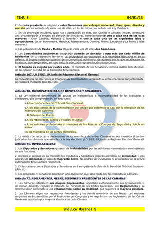 TEMA 5                                                                                     04/01/13

2. En cada provincia se elegirán cuatro Senadores por sufragio universal, libre, igual, directo y
secreto por los votantes de cada una de ellas, en los términos que señale una Ley Orgánica.
3. En las provincias insulares, cada isla o agrupación de ellas, con Cabildo o Consejo Insular, constituirá
una circunscripción a efectos de elección de Senadores, correspondiendo tres a cada una de las islas
mayores - Gran Canaria, Mallorca y Tenerife - y uno a cada una de las siguientes islas o
agrupaciones: Ibiza- Formentera, Menorca, Fuerteventura, Gomera, Hierro, Lanzarote y La Palma ( islas
menores)
4. Las poblaciones de Ceuta y Melilla elegirán cada una de ellas dos Senadores.
5. Las Comunidades Autónomas designarán además un Senador y otro más por cada millón de
habitantes de su respectivo territorio. La designación corresponderá a la Asamblea legislativa o, en su
defecto, al órgano colegiado superior de la Comunidad Autónoma, de acuerdo con lo que establezcan los
Estatutos, que asegurarán, en todo caso, la adecuada representación proporcional.
6. El Senado es elegido por cuatro años. El mandato de los Senadores termina cuatro años después
de su elección o el día de la disolución de la Cámara.
Artículo 167. LO 5/85, 19 junio de Régimen Electoral General.
La convocatoria de elecciones al Congreso de los Diputados, al Senado o ambas Cámaras conjuntamente
se realizará mediante Real Decreto.


Artículo 70. INCOMPATIBILIDAD DE DIPUTADOS Y SENADORES.
1. La Ley electoral determinará las causas de inelegibilidad e incompatibilidad de los Diputados y
Senadores, que comprenderán, en todo caso:
       a.A los componentes del Tribunal Constitucional.
       b.A los altos cargos de la Administración del Estado que determine la Ley, con la excepción de los
       miembros del Gobierno.
       c.Al Defensor del Pueblo.
       d.A los Magistrados, Jueces y Fiscales en activo.
       e.A los militares profesionales y miembros de las Fuerzas y Cuerpos de Seguridad y Policía en
       activo.
       f.A los miembros de las Juntas Electorales.
2. La validez de las actas y credenciales de los miembros de ambas Cámaras estará sometida al control
judicial en los términos que establezca la Ley electoral. (LO 5/85, 19 junio de Régimen Electoral General)
Artículo 71. INVIOLABILIDAD
1. Los Diputados y Senadores gozarán de inviolabilidad por las opiniones manifestadas en el ejercicio
de sus funciones.
2. Durante el período de su mandato los Diputados y Senadores gozarán asimismo de inmunidad y sólo
podrán ser detenidos en caso de flagrante delito. No podrán ser inculpados ni procesados sin la previa
autorización de la Cámara respectiva.
3. En las causas contra Diputados y Senadores será competente la Sala de lo Penal del Tribunal Supremo.
(Sala II)
4. Los Diputados y Senadores percibirán una asignación que será fijada por las respectivas Cámaras.
Artículo 72. REGLAMENTOS, MESAS, SESIONES Y PRESIDENTES DE LAS CÁMARAS
1. Las Cámaras establecen sus propios Reglamentos, aprueban autónomamente sus presupuestos y,
de común acuerdo, regulan el Estatuto del Personal de las Cortes Generales. Los Reglamentos y su
reforma serán sometidos a una votación final sobre su totalidad, que requerirá la mayoría absoluta.
2. Las Cámaras eligen sus respectivos Presidentes y los demás miembros de sus Mesas. Las sesiones
conjuntas serán presididas por el Presidente del Congreso y se regirán por un Reglamento de las Cortes
Generales aprobado por mayoría absoluta de cada Cámara.



                                       iPolice Marshal 9
 