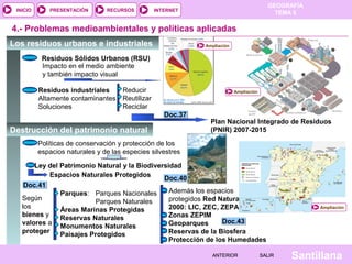 GEOGRAFÍA
TEMA 5RECURSOS INTERNETPRESENTACIÓN
Santillana
INICIO
SALIRSALIRANTERIORANTERIOR
4.- Problemas medioambientales y políticas aplicadas
Los residuos urbanos e industriales
Destrucción del patrimonio natural
Residuos Sólidos Urbanos (RSU)
Residuos industriales
Altamente contaminantes
Soluciones
Reducir
Reutilizar
Reciclar
Impacto en el medio ambiente
y también impacto visual
Plan Nacional Integrado de Residuos
(PNIR) 2007-2015
Ampliación
Políticas de conservación y protección de los
espacios naturales y de las especies silvestres
Ley del Patrimonio Natural y la Biodiversidad
Espacios Naturales Protegidos
Según
los
bienes y
valores a
proteger
Parques: Parques Nacionales
Parques Naturales
Áreas Marinas Protegidas
Reservas Naturales
Monumentos Naturales
Paisajes Protegidos
Además los espacios
protegidos Red Natura
2000: LIC, ZEC, ZEPA
Zonas ZEPIM
Geoparques
Reservas de la Biosfera
Protección de los Humedades
Doc.43Doc.43
Doc.41Doc.41
Doc.37Doc.37
Doc.40Doc.40
Ampliación
Ampliación
 