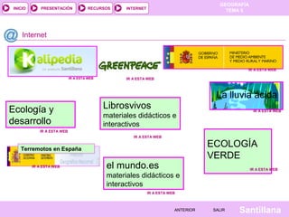 GEOGRAFÍA
TEMA 5RECURSOS INTERNETPRESENTACIÓN
Santillana
INICIO
SALIRSALIRANTERIORANTERIOR
Ecología y
desarrollo
Internet
IR A ESTA WEBIR A ESTA WEB
IR A ESTA WEBIR A ESTA WEB
IR A ESTA WEBIR A ESTA WEB
La lluvia ácida
IR A ESTA WEBIR A ESTA WEB
ECOLOGÍA
VERDE
IR A ESTA WEBIR A ESTA WEB
el mundo.es
materiales didácticos e
interactivos
IR A ESTA WEBIR A ESTA WEB
Librosvivos
materiales didácticos e
interactivos
IR A ESTA WEBIR A ESTA WEB
Terremotos en España
IR A ESTA WEBIR A ESTA WEB
IR A ESTA WEBIR A ESTA WEB
 