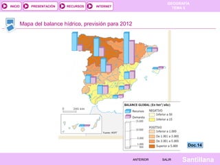GEOGRAFÍA
TEMA 5RECURSOS INTERNETPRESENTACIÓN
Santillana
INICIO
SALIRSALIRANTERIORANTERIOR
Mapa del balance hídrico, previsión para 2012
Doc.14Doc.14
 