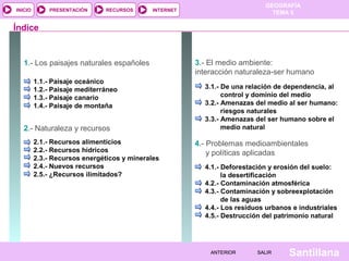 GEOGRAFÍA
TEMA 5RECURSOS INTERNETPRESENTACIÓN
Santillana
INICIO
SALIRSALIRANTERIORANTERIOR
1.- Los paisajes naturales españoles
1.1.- Paisaje oceánico
1.2.- Paisaje mediterráneo
1.3.- Paisaje canario
1.4.- Paisaje de montaña
2.- Naturaleza y recursos
2.1.- Recursos alimenticios
2.2.- Recursos hídricos
2.3.- Recursos energéticos y minerales
2.4.- Nuevos recursos
2.5.- ¿Recursos ilimitados?
Índice
3.- El medio ambiente:
interacción naturaleza-ser humano
3.1.- De una relación de dependencia, al
control y dominio del medio
3.2.- Amenazas del medio al ser humano:
riesgos naturales
3.3.- Amenazas del ser humano sobre el
medio natural
4.- Problemas medioambientales
y políticas aplicadas
4.1.- Deforestación y erosión del suelo:
la desertificación
4.2.- Contaminación atmosférica
4.3.- Contaminación y sobreexplotación
de las aguas
4.4.- Los residuos urbanos e industriales
4.5.- Destrucción del patrimonio natural
 