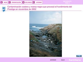GEOGRAFÍA
TEMA 5RECURSOS INTERNETPRESENTACIÓN
Santillana
INICIO
SALIRSALIRANTERIORANTERIOR
Contaminación costera y marea negra que provocó el hundimiento del
Prestige en noviembre de 2002
Doc.22Doc.22
 