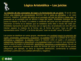 Lógica Aristotélica – Los juicios
La relación de dos conceptos da lugar a la formulación de un juicio. Si se da entre
ambos una relación de conveniencia decimos que el juicio es afirmativo, y en caso
contrario, negativo. El sujeto del juicio es el concepto del que se afirma o niega algo; el
predicado es el concepto que se afirma o niega del sujeto. Aristóteles distingue en los
juicios la materia y la forma. La materia o contenido del juicio son los conceptos que se
relacionan; la forma es la relación que se establece entre ellos a través del verbo ser.
Aristóteles representa el sujeto del juicio con un signo (S) y el predicado con otro (P) para
intentar separar la materia de la forma: así, la forma del juicio "Juan es alto" se
representaría como "S es P", y la forma del juicio "Juan no es alto" como "S no es P".
Los juicios se clasifican en varios grupos, atendiendo a la cantidad (según la extensión del
sujeto: universales, particulares, singulares), la cualidad (según la cualidad de la cópula:
afirmativos y negativos), la relación (según la relación entre el sujeto y el predicado:
categóricos, hipotéticos y disyuntivos) y la modalidad (según el modo en que expresan la
relación entre el sujeto y el predicado: apodícticos, asertóricos y problemáticos). De ahí se
sigue una clasificación ordenada de todas las formas de juicio; en el caso de los juicios
categóricos, por ejemplo, se daría la siguiente clasificación, combinando la cantidad
(universal y particular) y la cualidad (afirmativo y negativo)
 