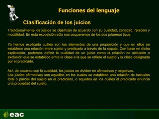 Funciones del lenguaje
Clasificación de los juicios
Tradicionalmente los juicios se clasifican de acuerdo con su cualidad, cantidad, relación y
modalidad. En esta exposición sólo nos ocuparemos de los dos primeros tipos.
Ya hemos explicado cuáles son los elementos de una proposición y que en ellos se
establece una relación entre sujeto y predicado a través de la cópula. Con base en dicha
explicación, podemos definir la cualidad de un juicio como la relación de inclusión o
exclusión que se establece entre la clase a la que se refiere el sujeto y la clase designada
por el predicado.
Así, de acuerdo con la cualidad, los juicios se dividen en afirmativos y negativos.
Los juicios afirmativos son aquellos en los cuales se establece una relación de inclusión
total o parcial del sujeto en el predicado, o aquellos en los cuales el predicado enuncia
una propiedad del sujeto.
 