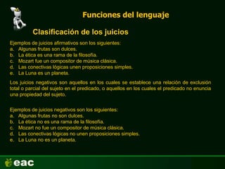 Funciones del lenguaje
Clasificación de los juicios
Ejemplos de juicios afirmativos son los siguientes:
a. Algunas frutas son dulces.
b. La ética es una rama de la filosofía.
c. Mozart fue un compositor de música clásica.
d. Las conectivas lógicas unen proposiciones simples.
e. La Luna es un planeta.
Los juicios negativos son aquellos en los cuales se establece una relación de exclusión
total o parcial del sujeto en el predicado, o aquellos en los cuales el predicado no enuncia
una propiedad del sujeto.
Ejemplos de juicios negativos son los siguientes:
a. Algunas frutas no son dulces.
b. La ética no es una rama de la filosofía.
c. Mozart no fue un compositor de música clásica.
d. Las conectivas lógicas no unen proposiciones simples.
e. La Luna no es un planeta.
 