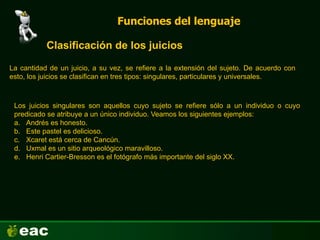 Funciones del lenguaje
Clasificación de los juicios
Los juicios singulares son aquellos cuyo sujeto se refiere sólo a un individuo o cuyo
predicado se atribuye a un único individuo. Veamos los siguientes ejemplos:
a. Andrés es honesto.
b. Este pastel es delicioso.
c. Xcaret está cerca de Cancún.
d. Uxmal es un sitio arqueológico maravilloso.
e. Henri Cartier-Bresson es el fotógrafo más importante del siglo XX.
La cantidad de un juicio, a su vez, se refiere a la extensión del sujeto. De acuerdo con
esto, los juicios se clasifican en tres tipos: singulares, particulares y universales.
 
