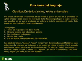 Funciones del lenguaje
Clasificación de los juicios, juicios universales
Por ejemplo:
a. Todos los vivíparos nacen de su mamá.
b. Ninguna persona bien educada es grosera.
c. Los reptiles son vertebrados.
d. Ningún perro vuela.
e. Las esculturas de Auguste Rodin son fascinantes.
Los juicios universales son aquellos en los cuales lo que se enuncia en el predicado se
aplica a todos y cada uno de los individuos de la clase designada por el sujeto; es decir,
son aquellos en los que el predicado se atribuye a toda la extensión del sujeto. Esto
puede ser tanto afirmativa como negativamente.
Las palabras “algún”, “algunos”, “todos”, “ningún” son denominados cuantificadores, pues
determinan la extensión de individuos a los cuales se refiere el sujeto. En el lenguaje
cotidiano se suelen sustituir por términos sinónimos. Por ejemplo: “todos” se sustituye por
los o las; “algún” por por lo menos uno; “algunos” por varios, la mayoría de, casi todos,
unos; “ningún” por nadie, ni uno solo, etcétera.
 