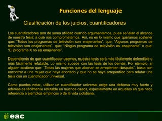 Funciones del lenguaje
Clasificación de los juicios, cuantificadores
Los cuantificadores son de suma utilidad cuando argumentamos, pues señalan el alcance
de nuestra tesis; a qué nos comprometemos. Así, no es lo mismo que queramos sostener
que: “Todos los programas de televisión son enajenantes”, que: “Algunos programas de
televisión son enajenantes”, que: “Ningún programa de televisión es enajenante” o que:
“El programa X no es enajenante”.
Dependiendo de qué cuantificador usemos, nuestra tesis será más fácilmente defendible o
más fácilmente refutable. Lo mismo sucede con las tesis de los demás. Por ejemplo, si
alguien sostiene que: “Todas las mujeres que abortan se arrepienten después”, basta con
encontrar a una mujer que haya abortado y que no se haya arrepentido para refutar una
tesis con un cuantificador universal.
Como puedes notar, utilizar un cuantificador universal exige una defensa muy fuerte y
además es fácilmente refutable en muchos casos, especialmente en aquellos en que hace
referencia a ejemplos empíricos o de la vida cotidiana.
 