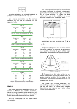 65
cm
P
P
=b
b
c
Una vez calculado b se escoge en catálogo el
ancho comercial inmediatamente superior.
Los anchos comerciales de las correas
dentadas son los que se presentan en las
siguientes tablas.
Tipo XL
Designación Pulgadas mm
25
31
37
1/4
5/16
3/8
6'3
7'9
9'4
Tabla 13.- Anchos normalizados correas tipo XL.
Tipo L
Designación Pulgadas mm
50
75
100
1/2
3/4
1
12'7
19'1
25'4
Tabla 14.- Anchos normalizados correas tipo L.
Tipo H
Designación Pulgadas mm
75
100
150
200
300
3/4
1
11/2
2
3
19'1
25'4
38'1
50'8
76'2
Tabla 15.- Anchos normalizados correas tipo H.
Tipo XH
Designación Pulgadas mm
200
300
400
2
3
4
50'8
76'2
101'6
Tabla 16.- Anchos normalizados correas tipo XH.
Tipo XXH
Designación Pulgadas mm
200
300
400
500
2
3
4
5
50'8
76'2
101'6
127'0
Tabla 17.- Anchos normalizados correas tipo XXH.
POLEAS
Las poleas que se usan para transmisiones con
correas se fabrican con distintos materiales,
siendo los más comunes fundición de hierro, acero
y aleaciones ligeras. A veces se encuentran
poleas de madera (muy antiguas) y de plástico.
Hoy las dimensiones de las poleas están
normalizadas.
Las poleas para correas planas se construyen
con llanta (superficie de contacto correa-polea)
plana o ligeramente abombada según se presenta
en la figura siguiente. El objeto de esta
conformación es el de estabilizar la correa
evitando con ello que se salga por el lateral.
b
h
Figura 8.- Polea para correa plana
La flecha h tiene una dimensión de b
3
1 a
b
2
1 .
La fijación de las poleas a los árboles se realiza
mediante chavetas, o mediante el denominado
cubo partido, elemento de gran utilidad cuyo
esquema es el representado en la figura siguiente.
1.- Cubo partido.
2.- Placa de fijación.
1
2
Figura 9.- Cubo partido
El funcionamiento del cubo partido es tan
simple como apretar la placa de fijación contra la
polea mediante tornillos. En la polea se ha
conformado previamente un contracono en el que
ajusta el cubo partido.
Las poleas para correas trapeciales son
acanaladas y cuando son pequeñas se construyen
de una sola pieza, en cambio para grandes
transmisiones es frecuente usar varias poleas
unidas mediante tornillos.
 