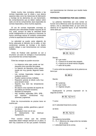 59
Existe mucha más normativa referida a las
correas trapeciales que la citada y que abarca
aspectos tales como las tolerancias de fabricación
y montaje de los elementos de una transmisión,
las comprobaciones que se deben realizar sobre
cada uno de los componentes, tipos especiales de
correas trapeciales y otros muchos aspectos.
El uso de correas trapeciales aconseja no
utilizarlas para velocidades lineales mayores de 25
m/s, pues, aunque se sabe la velocidad lineal
incide notablemente en la potencia a transmitir, la
fuerza centrífuga reduce el contacto correa-polea
y limita la capacidad de transmisión de potencia.
La velocidad se puede variar eligiendo de
forma adecuada el diámetro de la polea, si bien
condiciones variadas de montaje o de diseño
pueden obligar a usar transmisiones con correas
múltiples.
Antes de finalizar este apartado se van a
enumerar una serie de ventajas e inconvenientes
que presentan las correas trapeciales.
Entre las ventajas se pueden enunciar:
- La distancia entre ejes puede ser tan
pequeña como permitan las poleas.
- La relación de diámetros entre poleas
puede ser muy grande, llegando hasta
12/1.
- Las correas trapeciales trabajan en
cualquier posición.
- Pueden usarse correas múltiples.
- Requieren gracias al efecto cuña muy
poca tensión inicial.
- Soporta muy bien las temperaturas
extremas.
- No atacan a los cojinetes de soporte de
las poleas por tensión excesiva.
- Resisten la intemperie.
- Hay modelos especiales SPA, SPB...
que soportan condiciones muy
adversas y agresivas.
Entre los inconvenientes es preciso tener en
cuenta que:
- Las grasas, aceites, gasolinas y gas-oil
las atacan.
- Su longitud crece con el uso.
- El deslizamiento las destruye
rápidamente.
Para concluir indicar que las correas
trapeciales deben trabajar siempre en un plano, si
bien hay ocasiones en las que pueden montarse
con transmisiones tan diversas que resulta hasta
espectacular.
POTENCIA TRANSMITIDA POR UNA CORREA
La potencia transmitida por una correa es
función de la diferencia entre las tensiones de sus
ramas y de su velocidad lineal, ya que como se
observa en la siguiente figura, el par transmitido
viene dado por:
F
F
r
1
2
Figura 7.- Fuerzas en una correa.
( ) r•FFM 21 −=
Siendo:
M = par motor.
F1 = fuerza en el ramal más cargado.
F2 = fuerza en el ramal menos cargado.
r = radio de la polea.
Y como entre las expresiones de la potencia se
tiene que:
n•MN =
Siendo:
N = potencia.
M = par motor.
n = régimen de giro.
Sustituyendo la primera expresión en la
segunda se tiene:
( ) r•n•FFN 21 −=
Y como:
n·r = velocidad lineal de la correa
se tiene:
( ) v•FFN 21 −=
Siendo:
N = potencia transmitida.
F1 - F2 = diferencia de carga entre los ramales
de la correa
v = velocidad lineal de la correa.
 