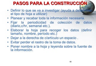 PASOS PARA LA CONSTRUCCIÓN Definir lo que se va a investigar (ayuda a determinar el tipo de hoja a utilizar) Planear y recabar toda la información necesaria. Fijar la periodicidad de colección de datos (diario,c/hr, semanal etc.). Elaborar la hoja para recoger los datos (definir tamaño, nombre, período etc.) Dejar a la derecha de c/artículo un espacio .  Evitar perder el rastro de la toma de datos. Poner nombre a la hoja y leyenda sobre la fuente de la información. 