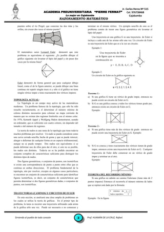 Jr. Carlos Heros Nº 515
                                 ACADEMIA PREUNIVERSITARIA                       “PIERRE FERMAT”                               Cel. 976738468
                                                         La mejor en Cajabamba                                                   Cajabamba
                                                  RAZONAMIENTO MATEMÁTICO

    puentes sobre el río Pregel, que conectan las dos islas y las         terminar en el mismo vértice. Un ejemplo sencillo de esto es el
    orillas, sin cruzar dos veces el mismo puente?                        problema común de trazar una figura geométrica sin levantar el
                                                                          lápiz del papel.
                                                                              Una trayectoria en una gráfica G es una trayectoria de Euler si
                                                                          incluye a cada una de las aristas sólo una vez. Un circuito de Euler
                                                                          es una trayectoria de Euler que es a la vez un circuito.
                                                                              Ejemplo 1:
                                                                                                                                                      E
    El matemático suizo Leonard Euler            demostró que este                    Una trayectoria de Euler
    problema es equivalente al siguiente: ¿Es posible dibujar el                  en la figura que se muestra a
    gráfico siguiente sin levantar el lápiz del papel y sin pasar dos                                                                                 D
                                                                                  continuación es:
    veces por la misma línea?                                                                                                                     B       C
                                                                                                   p = E, D, B, A, C, D
                                                                                                                                                      A

                                                                              Ejemplo 2:
                                                                              Un circuito de Euler en la gráfica siguiente es:
                                                                                                          2                               4


    Euler demostró de forma general que para cualquier dibujo                                                             3
                                                                                                          1                               5
    lineal, como el de la figura anterior, se puede dibujar una línea                                    = 5, 3, 2, 1, 3, 4, 5
    continua sin repetir ningún trazo si y sólo si el gráfico no tiene
    ningún vértice impar o tiene exactamente dos vértices impares.        Teorema 1.-
                                                                          a) Si una gráfica G tiene un vértice de grado impar, entonces no
TOPOLOGÍA ACTUAL:                                                            puede existir un circuito de Euler en G.
    La Topología es un campo muy activo de las matemáticas                b) Si G es una gráfica conexa y todos los vértices tienen grado par,
modernas. Un problema famoso de la topología, que sólo ha sido               entonces existe un circuito de Euler en G.
resuelto recientemente, es el determinar el número mínimo de                 Ejemplo:
colores distintos necesarios para colorear un mapa corriente de                              P     P                  P       P

manera que no existan dos regiones limítrofes con el mismo color.                                         P

En 1976, Kenneth Appel y Wolfgang Haken demostraron, usando
un ordenador, que es suficiente con cuatro colores, sin depender del                         P     P                  P       P

tamaño o del número de regiones.                                          Teorema 2.-
     La teoría de nudos es una rama de la topología que tiene todavía     a) Si una gráfica tiene más de dos vértices de grado entonces no
muchos problemas por resolver. Un nudo se puede considerar como              puede existir una trayectoria de Euler en G. Ejemplo:
                                                                                                    I                                 I
una curva cerrada sencilla, hecha de goma y que se puede retorcer,                                                P
alargar o deformar de cualquier forma en un espacio tridimensional,
                                                                                                    I                                 I
aunque no se puede romper. Dos nudos son equivalentes si se
                                                                          b) Si G es conexa y tiene exactamente dos vértices tienen de grado
puede deformar uno de ellos para dar el otro, si esto no es posible,
los nudos son distintos. Todavía no se ha podido encontrar un                 impar, entonces existe una trayectoria de Euler en G. Cualquier
conjunto completo de características suficiente para distinguir los           trayectoria de Euler debe comenzar en un vértice de grado
distintos tipos de nudos.                                                     impar y terminar en el otro.
                                                                              Ejemplo:
    Dos figuras geométricas, o conjuntos de puntos, son isomórficas                                 P         P                               I
si existe una correspondencia de punto a punto entre ellas que es                                                                 P
continua en ambas direcciones. El problema fundamental de la
topología, aún por resolver, excepto en algunos casos particulares,                                 P         P                               I
es encontrar un conjunto de características suficiente para identificar   TEOREMA DEL RECORRIDO MÍNIMO.-
figuras isomórficas, es decir, un conjunto de características que             Si una gráfica no admite un camino Euleriano (tiene más de 2
permita determinar si dos figuras geométricas dadas, o conjuntos de       puntos impares) Entonces al recorrerla el número mínimo de lados
puntos, son isomórficas.                                                  que se repiten está dado por la fórmula:

                                                                                                   # mínimo de L  2
TRAYECTORIAS (CAMINOS) Y CIRCUITOS DE EULER                                                                         
                                                                                                    lados repetidos   2
    En esta sección, se analizará una clase amplia de problemas en        Ejemplo: En la figura:
los cuales se utiliza la teoría de gráficas. En el primer tipo de
problema, la tarea es recorrer una trayectoria utilizando cada arista
de la gráfica sólo una vez. Puede ser necesario o no comenzar y



 Sirviendo al pueblo de todo corazón                                  3   Prof. HUAMÁN DE LA CRUZ, Rafael.
 