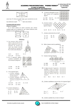 Jr. Carlos Heros Nº 515
                                    ACADEMIA PREUNIVERSITARIA                                       “PIERRE FERMAT”                                Cel. 976738468
                                                                            La mejor en Cajabamba                                                    Cajabamba
                                                                  RAZONAMIENTO MATEMÁTICO

                      I                 I                     I
                                I                 I
                                                                                            5 . ¿Cuántos triángulos se pue-
                                    P                                                           den contar en la siguiente
                                            P
                                I                 I                                             figura?
                     I                                        I
                                        I
                                                                                                 A) 100          B) 55              C) 110
como tiene 10 vértices de grado impar, para recorrerla de un solo
                           10  2
                                                                                                 D) 120          E) 105
                                  4
trazo deberemos repetir:     2       lados como mínimo.
                                                                                             6 . ¿Cuántos rombos
COLORACIÓN DE MAPAS                                                                              se cuentan en la
(Número Cromático)                                                                               siguiente figura?
    Es el menor número de colores necesarios para colorear
cualquier mapa con la condición de que 2 países fronterizos estén
                                                                                                 A) 30         B) 32        C) 36           D) 52        E) 42
pintados de colores diferentes. Ejemplo:
                           2                              2
                                                                                            7.   ¿Cuántos semicírculos hay en total?
                     3     1    3                 3       1   4

                           2
                                                                                                  A) 50               B) 46
                                                                                                  C) 48               D) 52
                                                                                                  E) 42

1 . Una persona debe recorrer
    todas y cada una de las ave-
    nidas interiores de una sola                                                            8.   Halle el número total de cuadriláteros.
    intención sin recorrer dos                                                                                                       A) 320
    veces una misma avenida.                                                                                                                          B) 321
    ¿Por cuál de las 3 puertas (A,
    B y C) debe salir al finalizar?                                                                                                                   C) 323
                                                      A                                                           ...
                                                                                                                                                      D) 328
                                                          B           C
                                                                                                  20 19 18 17 . . . 4       3   2    1                E) 300
     A) A            B) B                        C) C
     D) A y B        E) B y C                                                               9.   Calcule el total de triángulos:
                                                20 19             4 3 2 1
2 . En el siguiente gráfico,                                                1
                                                                                                                                                                  ...
                                                                            2                                                                                     ...
    ¿cuántos cuadrados tie-                                                 3
                                                                                                                                                                  ...
                                                                                                                                                                  ...
                                                                            4
    nen trazada la diagonal?
                                                                                                                                    100 cua dra dos

                                                                                                 A) 1000                    B) 1505                    C) 1200
                                                                            19
                                                                            20                   D) 1100                    E) 1450
     A) 200          B) 220                      C) 210
     D) 310          E) 400                                                                 1 0 . La figura muestra 7 segmentos
                                                                                                  paralelos. ¿Cuál es el menor
                                                                                                  número de segmentos adicio-
3.   En la siguiente figura:                                                                      nales que se deben trazar para
     a. ¿Cuántos triángulos                                                                       contar un total de 132 seg-
        poseen en su interior                                                                     mentos?
        un solo asterisco?
     b. ¿Cuántos triángulos                                                                      A) 1          B) 2         C) 3            D) 4         E) 5
        poseen en su interior
        al menos un asteris-
        co?
                                                                                            11. ¿Cuántos cuadriláteros convexos hay en la siguiente figura?
     A) 10-19        B) 11-19                    C) 11-18
                                                                                                                                                                        n
     D) 11-20        E) 10-16
                                                                                                                                                         3
                                                                                                                                                              ...
                                                                                                                                               1 2
                                                                                                                                2 1
4 . ¿Cuántos triángulos se                                                                                       ...    3
                                                                                                           n
    cuentan como máximo?
     A) 70       B) 80                                                                                                                                        2
                                                                                                 A) n + 1                   B) n                       C) n
     C) 95       D) 90                                                                               2
                                                                                                 D) n + 1                   E) n + 3
     E) 75


                                                                                            12. ¿Cuántos cuadrados hay en total en la figura?



 Sirviendo al pueblo de todo corazón                                                4       Prof. HUAMÁN DE LA CRUZ, Rafael.
 