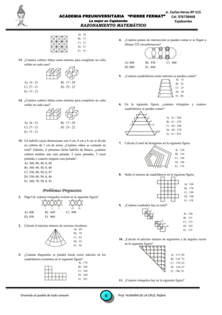 Jr. Carlos Heros Nº 515
                                ACADEMIA PREUNIVERSITARIA                           “PIERRE FERMAT”                                     Cel. 976738468
                                                            La mejor en Cajabamba                                                         Cajabamba
                                                     RAZONAMIENTO MATEMÁTICO

                                                   A) 30
                                                   B) 17
                                                                            4.   ¿Cuántos puntos de intersección se pueden contar si se llegan a
                                                   C) 21
                                                                                 dibujar 225 circunferencias?
                                                   D) 31
                                                   E) 14                                                                                    ...
                                                                                                                                            ...
                                                                                                                                            ...

13. ¿Cuántos cubitos faltan como mínimo para completar un cubo
                                                                                 A) 860          B) 430                            C) 460
    sólido en cada caso?
                                                                                 D) 880          E) 868

                                                                            5.   ¿Cuántos cuadriláteros como máximo se pueden contar?
                                                                                                                                           A) 15
     A) 16 - 21                     B) 17 - 20                                                                                             B) 32
     C) 27 - 21                     D) 25 - 22                                                                                             C) 25
     E) 15 - 21                                                                                                                            D) 30
                                                                                                                                           E) 60
14. ¿Cuántos cubitos faltan como mínimo para completar un cubo
    sólido en cada caso?                                                    6.   En la siguiente figura, ¿cuántos triángulos y cuántos
                                                                                 cuadriláteros se pueden contar?
                                                                                                  1
                                                                                                      2                            A) 61 - 260
                                                                                                          3                        B) 61 - 270
     A) 16 - 21                     B) 17 - 20
                                                                                                              4                    C) 60 - 260
     C) 27 - 21                     D) 25 - 22
                                                                                                                                   D) 60 - 270
     E) 15 - 21                                                                                                        20
                                                                                                                                   E) 61 - 265

15. Un ladrillo cuyas dimensiones son 4 cm, 6 cm y 8 cm se divide
                                                                            7.   Calcule el total de hexágonos en la siguiente figura:
    en cubitos de 1 cm de arista. ¿Cuántos cubos se contarán en
    total? Además, si pintamos dicho ladrillo de blanco, ¿cuántos                                                                          A) 126
    cubitos tendrán una cara pintada, 2 caras pintadas, 3 caras                                                                ...         B) 156
    pintadas y cuántos ninguna cara pintada?                                                                                               C) 196
    A) 360; 88; 48; 8; 48                                                                                                                  D) 186
                                                                                                                                           E) 176
    B) 360; 98; 50; 8; 48                                                                                     4 6 10 16 . . . 384

    C) 330; 88; 50; 8; 47
                                                                            8.   Halle el número de cuadriláteros en la siguiente figura:
    D) 350; 88; 50; 8; 46
    E) 360; 78; 50; 8; 45
                                                                                                                                                     A) 108
                                                                                                                                                     B) 178
                                                                                                                                                     C) 188
1.   Diga Ud. cuántos triángulos existen en la siguiente figura?                                                                                     D) 198
                                                                                                                                                     E) 158
                                      ...
                                                                            9.   ¿Cuántos cuadrados hay en total?
                     1    2     3     ...   49     50                                                 1
                                                                                                          2
     A) 400          B) 449            C) 498                                                                 3                                    A) 140
     D) 450          E) 460                                                                                   ..                                  B) 151
                                                                                                                   .        18                    C) 153
                                                                                                                              19
2.   Calcule el máximo número de sectores circulares.                                                                              20             D) 163
                                                 A) 60                                                                                            E) 155
                                                 B) 70
                                                 C) 62
                                                                            10. ¿Calcule el máximo número de segmentos y de ángulos rectos
                                                 D) 42
                                                 E) 50
                                                                                en la siguiente figura?


3.   ¿Cuántas diagonales se pueden trazar como máximo en los                                                                            A) 153; 89
     cuadriláteros existentes en la siguiente figura?                                                                                   B) 124; 72
                                                   A) 170                                                                               C) 170; 63
                                                   B) 168                                                                               D) 156; 67
                                                   C) 164                                                                               E) 196; 91
                                                   D) 160
                                                   E) 165
                                                                            11. ¿Cuántos triángulos hay en la siguiente figura?



 Sirviendo al pueblo de todo corazón                                5       Prof. HUAMÁN DE LA CRUZ, Rafael.
 