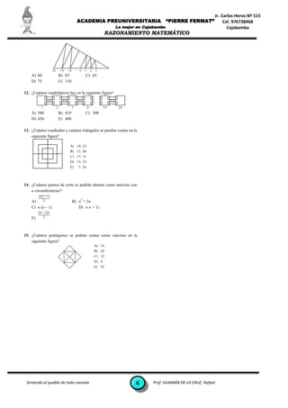Jr. Carlos Heros Nº 515
                                           ACADEMIA PREUNIVERSITARIA                            “PIERRE FERMAT”             Cel. 976738468
                                                                        La mejor en Cajabamba                                 Cajabamba
                                                                     RAZONAMIENTO MATEMÁTICO



                                           ...


                     20        19   18 . . . 4   3       2   1
    A) 60                     B) 83              C) 65
    D) 75                     E) 110

12. ¿Cuántos cuadriláteros hay en la siguiente figura?
                                                             ...
                                                             ...
          1               2            3             4       ...   19    20
    A) 380                    B) 419             C) 300
    D) 456                    E) 480

13. ¿Cuántos cuadrados y cuántos triángulos se pueden contar en la
    siguiente figura?

                                     A) 10; 52
                                     B) 15; 48
                                     C) 17; 31
                                     D) 13; 32
                                     E) 7; 24




14. ¿Cuántos puntos de corte se podrán obtener como máximo con
    n circunferencias?
         n n  1
           2                                 2
    A)                                 B) n + 2n
    C) n (n – 1)                          D) n n + 1)
         n – 1 n
    E)        2




15. ¿Cuántos pentágonos se podrán contar como máximo en la
    siguiente figura?
                                                             A) 16
                                                             B) 20
                                                             C) 12
                                                             D) 8
                                                             E) 10




 Sirviendo al pueblo de todo corazón                                            6       Prof. HUAMÁN DE LA CRUZ, Rafael.
 