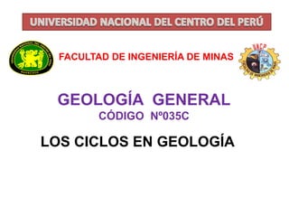 FACULTAD DE INGENIERÍA DE MINAS 
GEOLOGÍA GENERAL 
CÓDIGO Nº035C 
LOS CICLOS EN GEOLOGÍA 
 