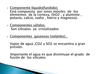 Componente líquido(fundido): 
Está compuesta por iones móviles de los elementos de la corteza, (SiO2 , y aluminio , potasio, calcio, sodio , hierro y magnesio). 
Componentes sólidos: 
Son silicatos ya cristalizados 
Componentes gaseosos (volátiles) , 
Vapor de agua ,CO2 y SO2 se encuentra a gran presión. 
Importante el agua es que disminuye el grado de fusión de los silicatos  