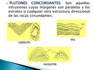 FACOLITOS 
LOPOLITO 
SILL 
 PLUTONES CONCORDANTES: Son aquellas intrusiones cuyas márgenes son paralelas a los estratos o cualquier otra estructura direccional de las rocas circundantes.  
