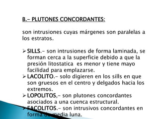 B.- PLUTONES CONCORDANTES: son intrusiones cuyas márgenes son paralelas a los estratos. 
SILLS.- son intrusiones de forma laminada, se forman cerca a la superficie debido a que la presión litostatica es menor y tiene mayo facilidad para emplazarse. 
LACOLITO.- solo digieren en los sills en que son gruesos en el centro y delgados hacia los extremos. 
LOPOLITOS,- son plutones concordantes asociados a una cuenca estructural. 
FACOLITOS.- son intrusivos concordantes en forma de media luna.  
