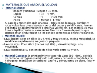  MATERIALES QUE ARROJA EL VOLCÁN 
 Material sólido: 
Bloques y Bombas : Mayor a 32 mm. 
Lapilli : 32 – 4 mm. 
Ceniza : 4 - 1/400 mm 
Polvo : Menor a 1/400 
Al caer los materiales más gruesos – tales como bloques, bombas y rocas volcánicas preexistentes- cerca del cráter y solidificarse, forman depósitos de aglomeraciones o brechas volcánicas. Los materiales más finos – lapilli y cenizas- caen en los flancos y forman depósitos que cuando están endurecidos se les conoce como tobas o tufos volcánicos. 
Material liquido: 
+Lava ácidas: Ricas en sílice (65 a75%) y muy viscosa, escasa movilidad, se solidifican rápidamente en gruesos paquetes. 
+Lava básicas: Poco sílice (menos del 50%) , viscosidad baja, alta movilidad. 
+Lava Intermedia: su contenido de sílice varía entre 50 y 65%. 
Material Gaseoso: Es principalmente vapor de agua (60- 90%), bióxido de carbono, nitrógeno y anhídrido sulfuroso y pequeñas cantidades de hidrogeno, monóxido de carbono, azufre y compuestos de cloro, flúor y boro. 
 