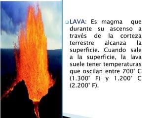 LAVA: Es magma que durante su ascenso a través de la corteza terrestre alcanza la superficie. Cuando sale a la superficie, la lava suele tener temperaturas que oscilan entre 700° C (1.300° F) y 1.200° C (2.200° F).  