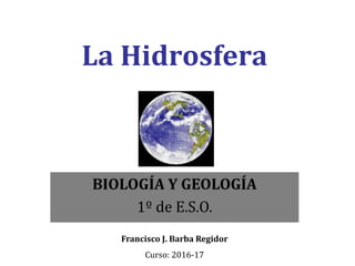 La Hidrosfera
BIOLOGÍA Y GEOLOGÍA
1º de E.S.O.
Francisco J. Barba Regidor
Curso: 2016-17
 