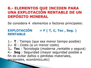 8.- ELEMENTOS QUE INCIDEN PARA 
UNA EXPLOTACIÓN RENTABLE DE UN 
DEPÓSITO MINERAL 
Se considera 4 elementos o factores principales: 
EXPLOTACIÓN = F ( T, C, Tec , Seg. ) 
RENTABLE 
1.- T : Tiempo (que sea menor tiempo posible) 
2.- C : Costo (a un menor costo) 
3,. Tec : Tecnología (moderna ,rentable y segura) 
4.- Seg : Seguridad (mayor seguridad posible a 
fin de evitar daños o pérdidas materiales, 
personales, económico,etc) 
 