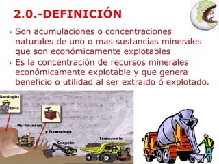  Son acumulaciones o concentraciones 
naturales de uno o mas sustancias minerales 
que son económicamente explotables 
 Es la concentración de recursos minerales 
económicamente explotable y que genera 
beneficio o utilidad al ser extraido ó explotado. 
 