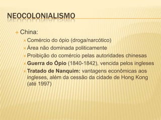 NEOCOLONIALISMO
  China:
    Comércio   do ópio (droga/narcótico)
    Área não dominada politicamente

    Proibição do comércio pelas autoridades chinesas

    Guerra do Ópio (1840-1842), vencida pelos ingleses

    Tratado de Nanquim: vantagens econômicas aos
     ingleses, além da cessão da cidade de Hong Kong
     (até 1997)
 