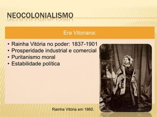 NEOCOLONIALISMO

                          Era Vitoriana:

•   Rainha Vitória no poder: 1837-1901
•   Prosperidade industrial e comercial
•   Puritanismo moral
•   Estabilidade política




                    Rainha Vitória em 1860.
 