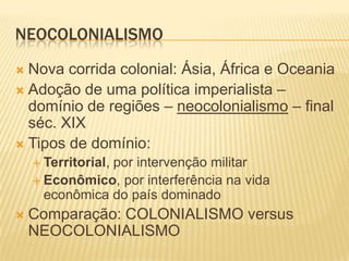 NEOCOLONIALISMO
 Nova corrida colonial: Ásia, África e Oceania
 Adoção de uma política imperialista –
  domínio de regiões – neocolonialismo – final
  séc. XIX
 Tipos de domínio:
     Territorial,
                por intervenção militar
     Econômico, por interferência na vida
      econômica do país dominado
   Comparação: COLONIALISMO versus
    NEOCOLONIALISMO
 