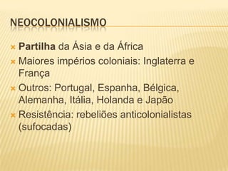 NEOCOLONIALISMO

 Partilha da Ásia e da África
 Maiores impérios coloniais: Inglaterra e
  França
 Outros: Portugal, Espanha, Bélgica,
  Alemanha, Itália, Holanda e Japão
 Resistência: rebeliões anticolonialistas
  (sufocadas)
 