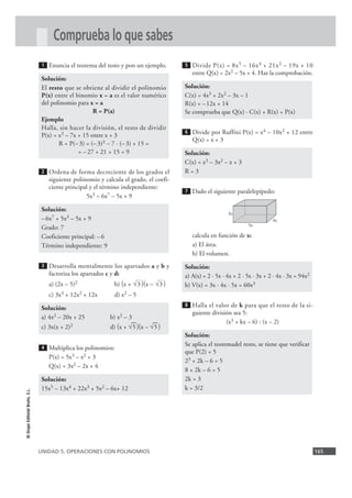 Comprueba lo que sabes
                                 1   Enuncia el teorema del resto y pon un ejemplo.      5   Divide P(x) = 8x 5 – 16x 4 + 21x 2 – 19x + 10
                                                                                             entre Q(x) = 2x2 – 5x + 4. Haz la comprobación.
                                 Solución:
                                 El resto que se obtiene al dividir el polinomio         Solución:
                                 P(x) entre el binomio x – a es el valor numérico        C(x) = 4x3 + 2x2 – 3x – 1
                                 del polinomio para x = a                                R(x) = –12x + 14
                                                      R = P(a)                           Se comprueba que Q(x) · C(x) + R(x) = P(x)
                                 Ejemplo
                                 Halla, sin hacer la división, el resto de dividir
                                 P(x) = x3 – 7x + 15 entre x + 3
                                                                                         6   Divide por Ruffini P(x) = x4 – 10x2 + 12 entre
                                                                                             Q(x) = x + 3
                                        R = P(– 3) = (– 3)3 – 7 · (– 3) + 15 =
                                                = – 27 + 21 + 15 = 9                     Solución:
                                                                                         C(x) = x3 – 3x2 – x + 3
                                 2   Ordena de forma decreciente de los grados el        R=3
                                     siguiente polinomio y calcula el grado, el coefi-
                                     ciente principal y el término independiente:
                                                                                         7   Dado el siguiente paralelepípedo:
                                                    5x3 – 6x7 – 5x + 9

                                 Solución:
                                                                                                            3x
                                 – 6x7 + 5x3 – 5x + 9                                                                           4x
                                                                                                                     5x
                                 Grado: 7
                                 Coeficiente principal: – 6                                  calcula en función de x:
                                 Término independiente: 9                                    a) El área.
                                                                                             b) El volumen.
                                 3   Desarrolla mentalmente los apartados a y b y        Solución:
                                     factoriza los apartados c y d:                      a) A(x) = 2 · 5x · 4x + 2 · 5x · 3x + 2 · 4x · 3x = 94x2
                                     a) (2x – 5)2               b) (x + √3 )(x – √3 )    b) V(x) = 3x · 4x · 5x = 60x3
                                     c) 3x3 + 12x2 + 12x        d) x2 – 5

                                 Solución:
                                                                                         8   Halla el valor de k para que el resto de la si-
                                                                                             guiente división sea 5:
                                 a) 4x2 – 20x + 25            b) x2 – 3
                                                                       —         —                         (x3 + kx – 6) : (x – 2)
                                 c) 3x(x + 2)2                d) (x + √ 5 )(x – √ 5 )
                                                                                         Solución:
                                                                                         Se aplica el teoremadel resto, se tiene que verificar
                                 4   Multiplica los polinomios:
                                                                                         que P(2) = 5
                                     P(x) = 5x3 – x2 + 3
                                                                                         23 + 2k – 6 = 5
                                     Q(x) = 3x2 – 2x + 4
                                                                                         8 + 2k – 6 = 5
                                 Solución:                                               2k = 3
                                 15x5 – 13x4 + 22x3 + 5x2 – 6x+ 12                       k = 3/2
© Grupo Editorial Bruño, S.L.




                                UNIDAD 5. OPERACIONES CON POLINOMIOS                                                                                165
 