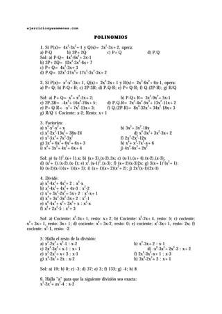 ejerciciosyexamenes.com

                                      POLINOMIOS

       1. Si P(x)= 4x3-3x2+1 y Q(x)= 3x2-3x+2, opera:
       a) P-Q        b) 3P+2Q           c) P+Q                       d) P.Q
       Sol: a) P-Q= 4x3-6x2+3x-1
       b) 3P+2Q= 12x3-3x2-6x+7
       c) P+Q= 4x3-3x+3
       d) P.Q= 12x5-21x4+17x3-3x2-3x+2

       2. Si P(x)= x3-x2-3x+1, Q(x)= 2x2-2x+1 y R(x)= 2x3-6x2+6x-1, opera:
       a) P+Q; b) P-Q+R; c) 2P-3R; d) P.Q-R; e) P+Q-R; f) Q.(2P-R); g) R/Q

       Sol: a) P+Q= x3+x2-5x+2;                  b) P-Q+R= 3x3-9x2+5x-1
                    3       2
       c) 2P-3R= -4x +16x -24x+5;         d) P.Q-R= 2x5-4x4-5x3+13x2-11x+2
                     3    2
       e) P+Q-R= -x +7x -11x+3;           f) Q.(2P-R)= 8x4-32x3+34x2-18x+3
       g) R/Q 6 Cociente: x-2; Resto: x+1

       3. Factoriza:
       a) x4-x3-x2+x                                  b) 3x3+3x2-18x
       c) x4-2x3-13x2+38x-24                                  d) x4-3x3+3x2-3x+2
       e) x5-5x4+7x3-3x2                              f) 2x3-2x2-12x
       g) 3x4+6x3+6x2+6x+3                            h) x4+x3-7x2-x+6
       i) x4+3x3+4x2+6x+4                             j) 4x4-6x3+2x2

       Sol: a) (x-1)2.(x+1).x; b) (x+3).(x-2).3x; c) (x-1).(x+4).(x-2).(x-3);
       d) (x2+1).(x-2).(x-1); e) x2.(x-1)2.(x-3); f) (x+2)(x-3)2x; g) 3(x+1)2(x2+1);
       h) (x-2)(x-1)(x+1)(x+3); i) (x+1)(x+2)(x2+2); j) 2x2(x-1)(2x-1)

       4. Divide:
       a) x4-4x3+4x2+2 : x2-x
       b) x5-4x3+4x2+4x-3 : x2-2
       c) x5+3x4-2x2+5x+2 : x3-x+1
       d) x4+3x3-3x2-3x+2 : x2-1
       e) x6-4x4+x3+3x2+x : x3-x
       f) x4+2x2-5 : x2+3

       Sol: a) Cociente: x2-3x+1, resto: x+2; b) Cociente: x3-2x+4, resto: 5; c) cociente:
x +3x+1, resto: 3x+1; d) cociente: x2+3x-2, resto: 0; e) cociente: x3-3x+1, resto: 2x; f)
 2

cociente: x2-1, resto: -2

       5. Halla el resto de la división:
       a) x5-2x3+x2-1 : x-2                                   b) x3-3x+2 : x-1
       c) 2x4-3x2+x-1 : x+1                                           d) -x6-3x5+2x2-3 : x+2
       e) x3-2x2+x+3 : x-1                                    f) 2x -3x2-x+1 : x-3
                                                                   4

       g) x4-3x3+2x : x-2                                     h) 3x4-2x3+3 : x+1

       Sol: a) 19; b) 0; c) -3; d) 37; e) 3; f) 133; g) -4; h) 8

       6. Halla "a" para que la siguiente división sea exacta:
       x5-3x3+ax2-4 : x-2
 