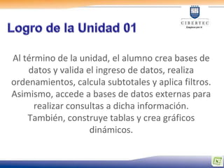 Al término de la unidad, el alumno crea bases de
    datos y valida el ingreso de datos, realiza
ordenamientos, calcula subtotales y aplica filtros.
Asimismo, accede a bases de datos externas para
      realizar consultas a dicha información.
    También, construye tablas y crea gráficos
                    dinámicos.
 