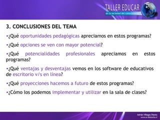 3. CONCLUSIONES DEL TEMA
•¿Qué oportunidades pedagógicas apreciamos en estos programas?
•¿Qué opciones se ven con mayor potencial?
•¿Qué potencialidades profesionales apreciamos en estos
programas?
•¿Qué ventajas y desventajas vemos en los software de educativos
de escritorio v/s en línea?
•¿Qué proyecciones hacemos a futuro de estos programas?
•¿Cómo los podemos implementar y utilizar en la sala de clases?
 