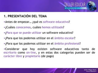 1. PRESENTACIÓN DEL TEMA
•Antes de empezar… ¿qué es software educativo?
•¿Cuáles conocemos, cuáles hemos utilizado?
•¿Para que se puede utilizar un software educativo?
•¿Para que los podemos utilizar en el ámbito escolar?
•¿Para que los podemos utilizar en el ámbito profesional?
•Considerar que hoy existen software educativos tanto de
escritorio como on-line, y en estas dos categorías pueden ser de
carácter libre y propietario (de pago)
 