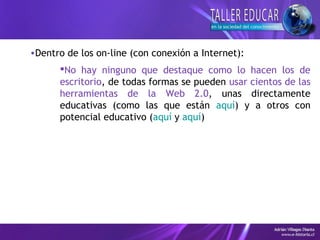 •Dentro de los on-line (con conexión a Internet):
No hay ninguno que destaque como lo hacen los de
escritorio, de todas formas se pueden usar cientos de las
herramientas de la Web 2.0, unas directamente
educativas (como las que están aquí) y a otros con
potencial educativo (aquí y aquí)
 