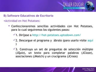B) Software Educativos de Escritorio
•Actividad en Hot Potatoes:
 Confeccionaremos sencillas actividades con Hot Potatoes,
para lo cual seguiremos los siguientes pasos:
1. Diríjase a http://hot-potatoes.uptodown.com/
2. Descargue el programa y ábralo (para usarlo visite aquí
)
3. Construya un set de preguntas de selección múltiple
(JQuiz), un texto para completar palabras (JCloze),
asociaciones (JMatch) y un crucigrama (JCroos)
 