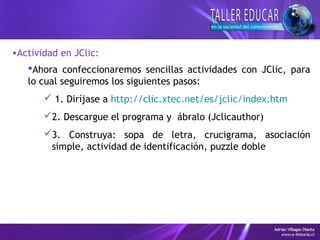 •Actividad en JClic:
Ahora confeccionaremos sencillas actividades con JClic, para
lo cual seguiremos los siguientes pasos:
 1. Diríjase a http://clic.xtec.net/es/jclic/index.htm
2. Descargue el programa y ábralo (Jclicauthor)
3. Construya: sopa de letra, crucigrama, asociación
simple, actividad de identificación, puzzle doble
 