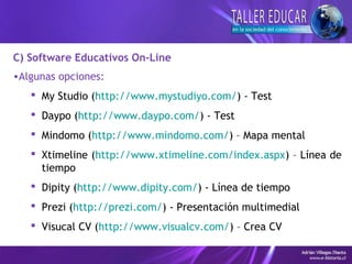 C) Software Educativos On-Line
•Algunas opciones:
 My Studio (http://www.mystudiyo.com/) - Test
 Daypo (http://www.daypo.com/) - Test
 Mindomo (http://www.mindomo.com/) – Mapa mental
 Xtimeline (http://www.xtimeline.com/index.aspx) – Línea de
tiempo
 Dipity (http://www.dipity.com/) - Línea de tiempo
 Prezi (http://prezi.com/) - Presentación multimedial
 Visucal CV (http://www.visualcv.com/) – Crea CV
 
