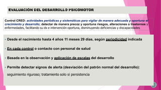  Desde el nacimiento hasta 4 años 11 meses 29 días, según periodicidad indicada
 En cada control o contacto con personal de salud
 Basada en la observación y aplicación de escalas del desarrollo
 Permite detectar signos de alerta (desviación del patrón normal del desarrollo):
seguimiento riguroso; tratamiento solo si persistencia
Control CRED: actividades periódicas y sistemáticas para vigilar de manera adecuada y oportuna el
crecimiento y desarrollo; detectar de manera precoz y oportuna riesgos, alteraciones o trastornos y
enfermedades, facilitando su dx e intervención oportuna, disminuyendo deficiencias y discapacidades
 