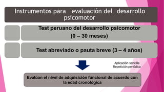 Instrumentos para evaluación del desarrollo
psicomotor
Test peruano del desarrollo psicomotor
(0 – 30 meses)
Test abreviado o pauta breve (3 – 4 años)
Aplicación sencilla
Repetición periódica
Evalúan el nivel de adquisición funcional de acuerdo con
la edad cronológica
 
