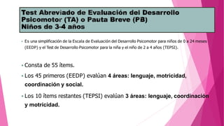  Es una simplificación de la Escala de Evaluación del Desarrollo Psicomotor para niños de 0 a 24 meses
(EEDP) y el Test de Desarrollo Psicomotor para la niña y el niño de 2 a 4 años (TEPSI).
 Consta de 55 ítems.
 Los 45 primeros (EEDP) evalúan 4 áreas: lenguaje, motricidad,
coordinación y social.
 Los 10 ítems restantes (TEPSI) evalúan 3 áreas: lenguaje, coordinación
y motricidad.
 