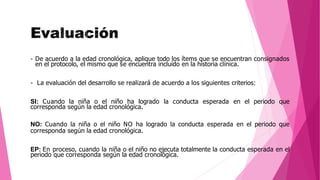 De acuerdo a la edad cronológica, aplique todo los ítems que se encuentran consignados
en el protocolo, el mismo que se encuentra incluido en la historia clínica.
 La evaluación del desarrollo se realizará de acuerdo a los siguientes criterios:
SI: Cuando la niña o el niño ha logrado la conducta esperada en el periodo que
corresponda según la edad cronológica.
NO: Cuando la niña o el niño NO ha logrado la conducta esperada en el periodo que
corresponda según la edad cronológica.
EP: En proceso, cuando la niña o el niño no ejecuta totalmente la conducta esperada en el
periodo que corresponda según la edad cronológica.
 