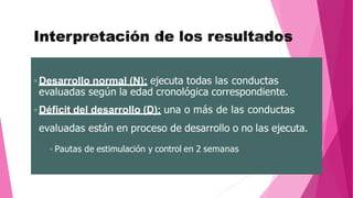  Desarrollo normal (N): ejecuta todas las conductas
evaluadas según la edad cronológica correspondiente.
 Déficit del desarrollo (D): una o más de las conductas
evaluadas están en proceso de desarrollo o no las ejecuta.
 Pautas de estimulación y control en 2 semanas
 