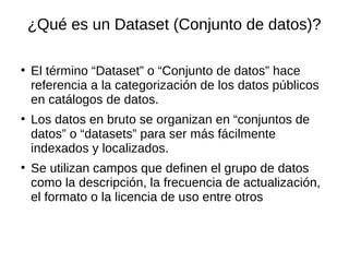 ¿Qué es un Dataset (Conjunto de datos)?
●
El término “Dataset” o “Conjunto de datos” hace
referencia a la categorización de los datos públicos
en catálogos de datos.
●
Los datos en bruto se organizan en “conjuntos de
datos” o “datasets” para ser más fácilmente
indexados y localizados.
●
Se utilizan campos que definen el grupo de datos
como la descripción, la frecuencia de actualización,
el formato o la licencia de uso entre otros
 